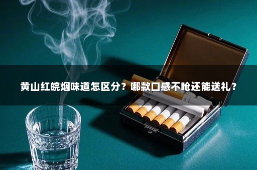 黄山红皖烟味道怎区分？哪款口感不呛还能送礼？